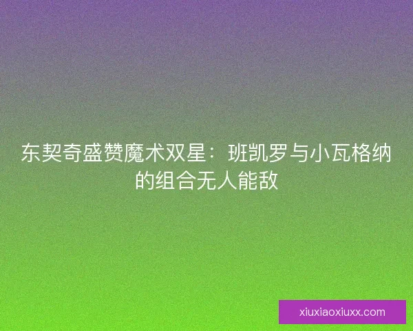 东契奇盛赞魔术双星:班凯罗与小瓦格纳的组合无人能敌 东契奇盛赞魔术双星:班凯罗与小瓦格纳的组合无人能敌
