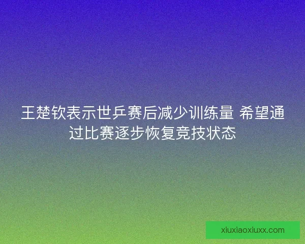 王楚钦表示世乒赛后减少训练量 希望通过比赛逐步恢复竞技状态
