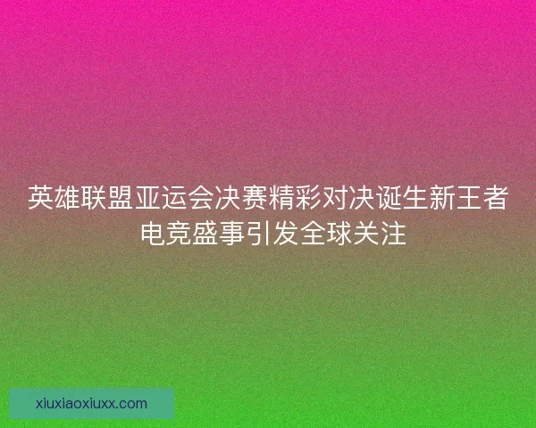 英雄联盟亚运会决赛精彩对决诞生新王者 电竞盛事引发全球关注