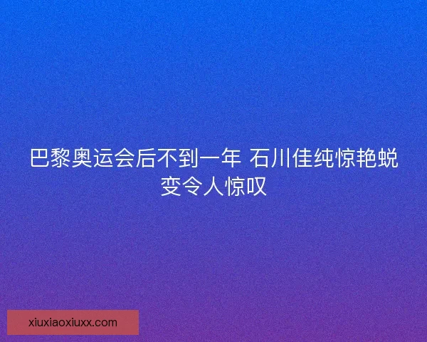 巴黎奥运会后不到一年 石川佳纯惊艳蜕变令人惊叹 巴黎奥运会后不到一年 石川佳纯惊艳蜕变令人惊叹