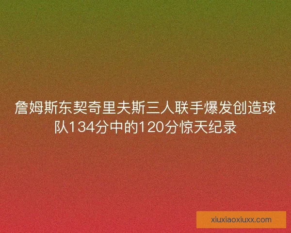 詹姆斯东契奇里夫斯三人联手爆发创造球队134分中的120分惊天纪录