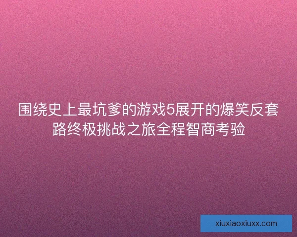 围绕史上最坑爹的游戏5展开的爆笑反套路终极挑战之旅全程智商考验