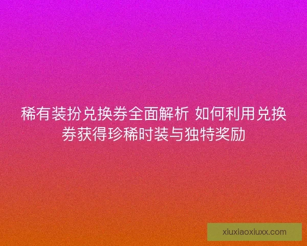 稀有装扮兑换券全面解析 如何利用兑换券获得珍稀时装与独特奖励