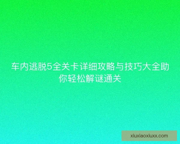 车内逃脱5全关卡详细攻略与技巧大全助你轻松解谜通关