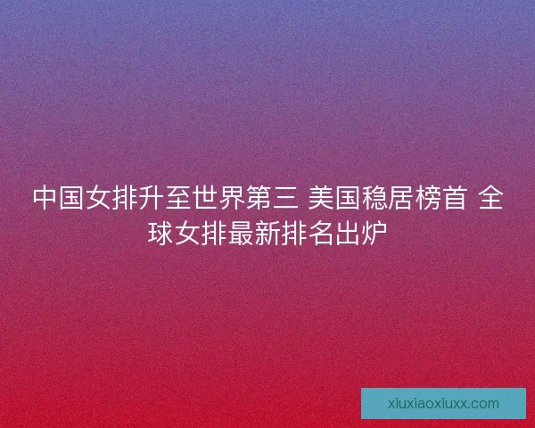 中国女排升至世界第三 美国稳居榜首 全球女排最新排名出炉