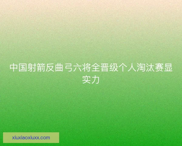 中国射箭反曲弓六将全晋级个人淘汰赛显实力 中国射箭反曲弓六将全晋级个人淘汰赛显实力