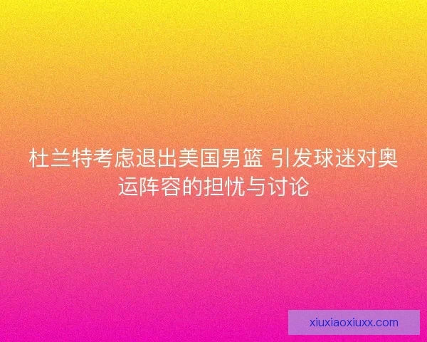 杜兰特考虑退出美国男篮 引发球迷对奥运阵容的担忧与讨论