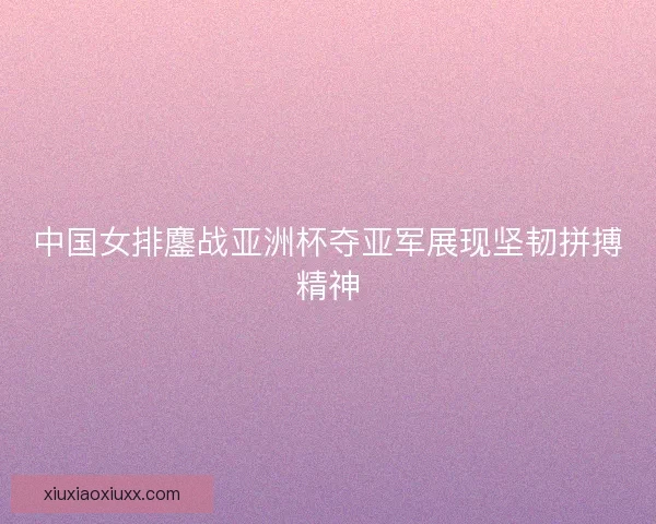 中国女排鏖战亚洲杯夺亚军展现坚韧拼搏精神