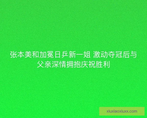 张本美和加冕日乒新一姐 激动夺冠后与父亲深情拥抱庆祝胜利