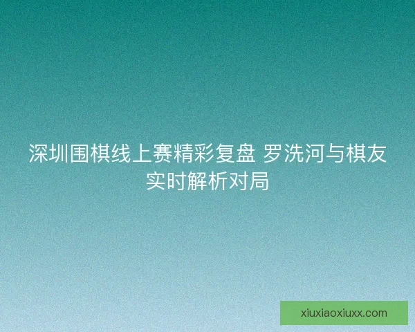 深圳围棋线上赛精彩复盘 罗洗河与棋友实时解析对局