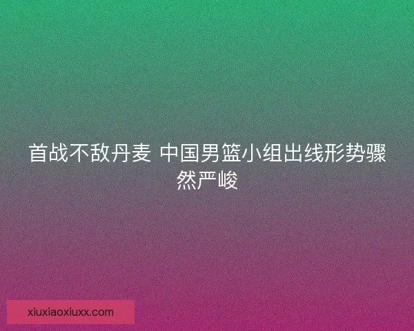 首战不敌丹麦 中国男篮小组出线形势骤然严峻