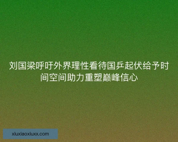 刘国梁呼吁外界理性看待国乒起伏给予时间空间助力重塑巅峰信心