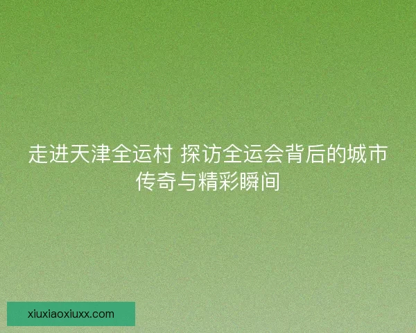 走进天津全运村 探访全运会背后的城市传奇与精彩瞬间