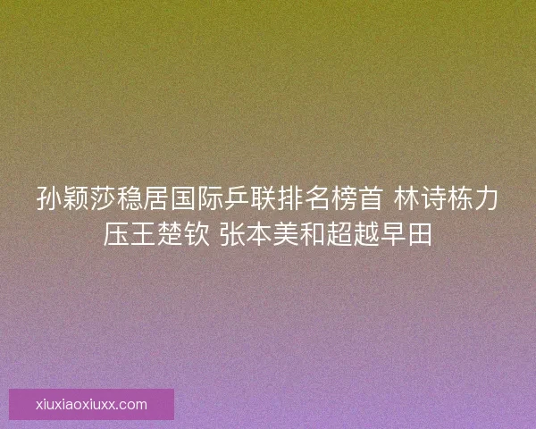 孙颖莎稳居国际乒联排名榜首 林诗栋力压王楚钦 张本美和超越早田