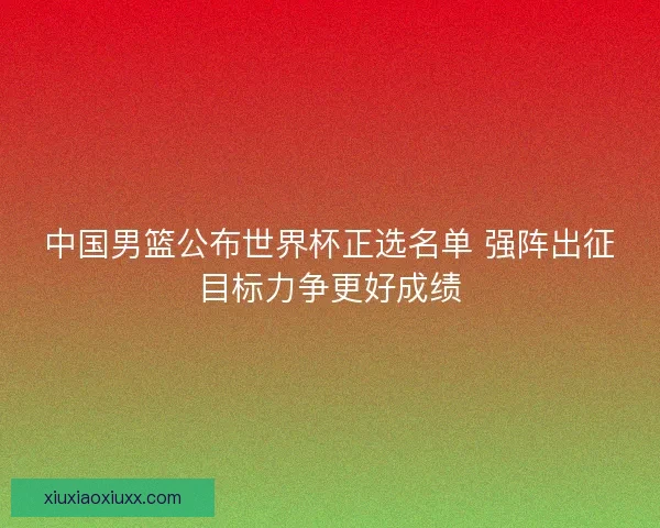 中国男篮公布世界杯正选名单 强阵出征目标力争更好成绩