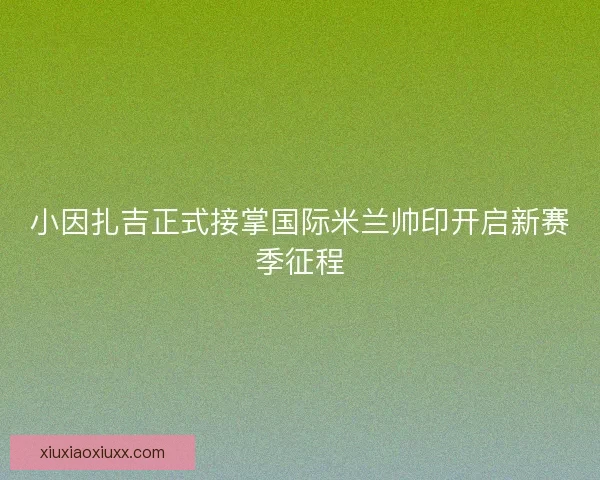 小因扎吉正式接掌国际米兰帅印开启新赛季征程 小因扎吉正式接掌国际米兰帅印开启新赛季征程