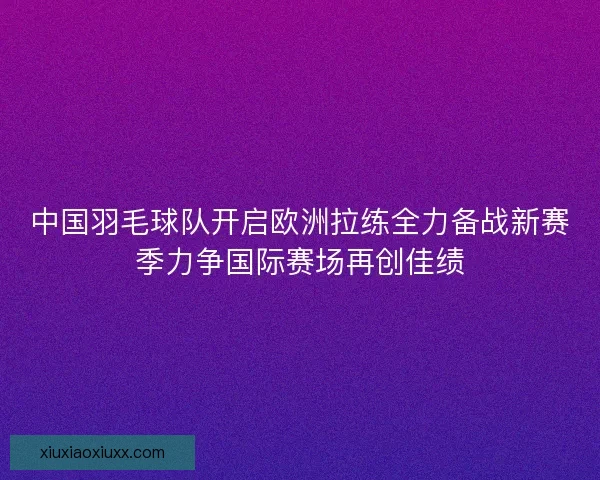 中国羽毛球队开启欧洲拉练全力备战新赛季力争国际赛场再创佳绩 中国羽毛球队开启欧洲拉练全力备战新赛季力争国际赛场再创佳绩