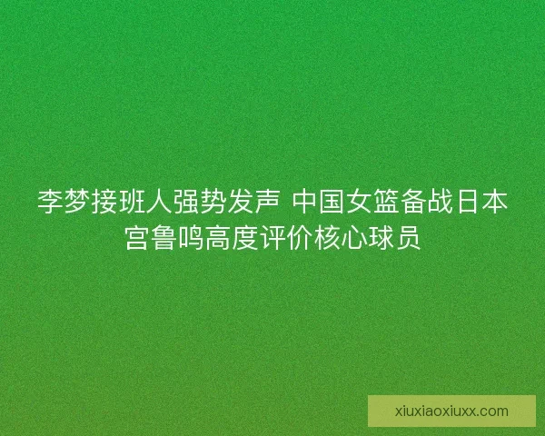 李梦接班人强势发声 中国女篮备战日本宫鲁鸣高度评价核心球员
