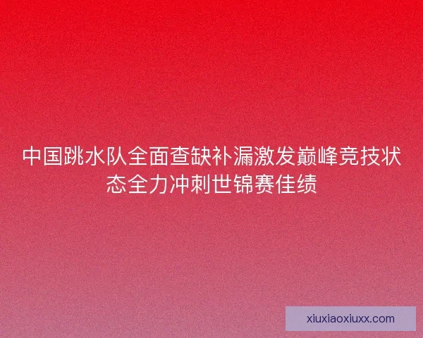 中国跳水队全面查缺补漏激发巅峰竞技状态全力冲刺世锦赛佳绩