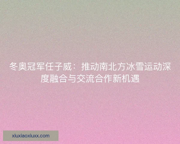 冬奥冠军任子威：推动南北方冰雪运动深度融合与交流合作新机遇