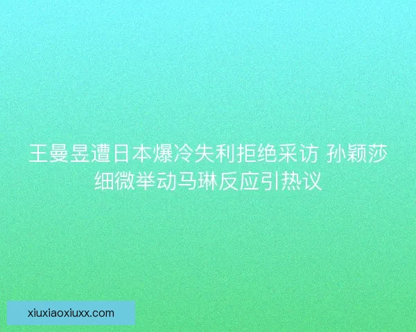 王曼昱遭日本爆冷失利拒绝采访 孙颖莎细微举动马琳反应引热议 王曼昱遭日本爆冷失利拒绝采访 孙颖莎细微举动马琳反应引热议