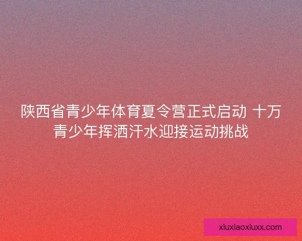 陕西省青少年体育夏令营正式启动 十万青少年挥洒汗水迎接运动挑战